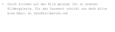 >  Durch klicken auf das Bild gelangt ihr zu unserer
   Bildergalerie. Für das Passwort schickt uns doch bitte                       
   eine Email an jens@kallmerten.net
 